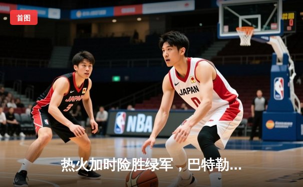 热火加时险胜绿军，巴特勒狂砍42分率队夺赛点