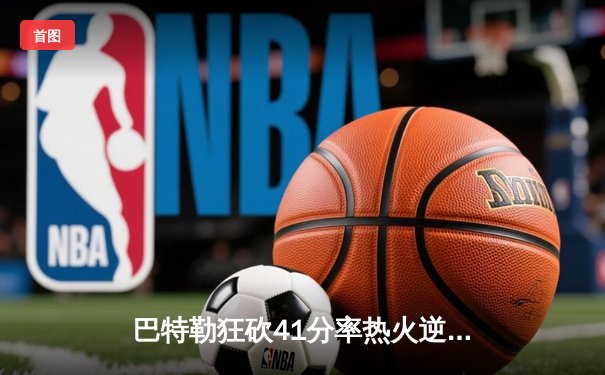 巴特勒狂砍41分率热火逆转骑士，东部豪强对决再添经典