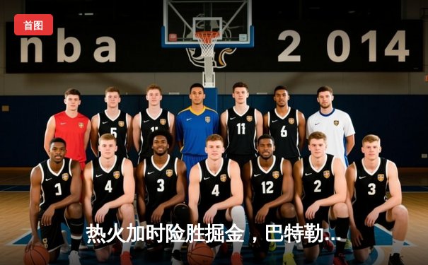 热火加时险胜掘金，巴特勒37分力挽狂澜，系列赛悬念重生