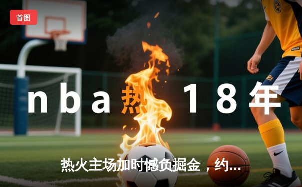 热火主场加时憾负掘金，约基奇全能三双统治攻防